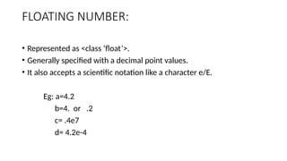 FLOATING NUMBER:
• Represented as <class ‘float’>.
• Generally specified with a decimal point values.
• It also accepts a scientific notation like a character e/E.
Eg: a=4.2
b=4. or .2
c= .4e7
d= 4.2e-4
 