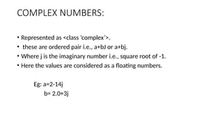 COMPLEX NUMBERS:
• Represented as <class ‘complex’>.
• these are ordered pair i.e., a+bJ or a+bj.
• Where j is the imaginary number i.e., square root of -1.
• Here the values are considered as a floating numbers.
Eg: a=2-14j
b= 2.0+3j
 
