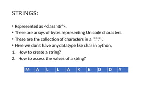 STRINGS:
• Represented as <class ‘str’>.
• These are arrays of bytes representing Unicode characters.
• These are the collection of characters in a ‘’,””,’’’.
• Here we don’t have any datatype like char in python.
1. How to create a string?
2. How to access the values of a string?
M A L L A R E D D Y
 