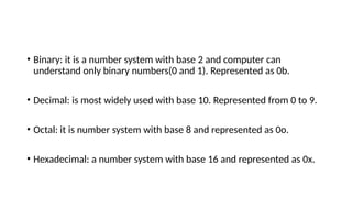 • Binary: it is a number system with base 2 and computer can
understand only binary numbers(0 and 1). Represented as 0b.
• Decimal: is most widely used with base 10. Represented from 0 to 9.
• Octal: it is number system with base 8 and represented as 0o.
• Hexadecimal: a number system with base 16 and represented as 0x.
 