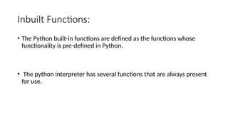 Inbuilt Functions:
• The Python built-in functions are defined as the functions whose
functionality is pre-defined in Python.
• The python interpreter has several functions that are always present
for use.
 