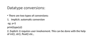 Datatype conversions:
• There are two types of conversions:
1. Implicit: automatic conversion
eg: a=5
print(type(a))
2. Explicit: it requires user involvement. This can be done with the help
of int(), str(), float() etc.,
 