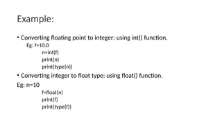 Example:
• Converting floating point to integer: using int() function.
Eg: f=10.0
n=int(f)
print(n)
print(type(n))
• Converting integer to float type: using float() function.
Eg: n=10
f=float(n)
print(f)
print(type(f))
 