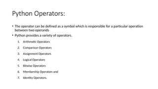Python Operators:
• The operator can be defined as a symbol which is responsible for a particular operation
between two operands
• Python provides a variety of operators.
1. Arithmetic Operators
2. Comparison Operators
3. Assignment Operators
4. Logical Operators
5. Bitwise Operators
6. Membership Operators and
7. Identity Operators.
 