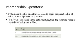 Membership Operators:
• Python membership operators are used to check the membership of
value inside a Python data structure.
• If the value is present in the data structure, then the resulting value is
true otherwise it returns false.
 