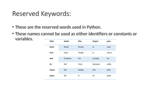 Reserved Keywords:
• These are the reserved words used in Python.
• These names cannot be used as either identifiers or constants or
variables. False Await Else Import pass
None Break Except In raise
True Class Finally Is return
And Continue For Lambda try
As Def From Nonlocal while
Assert Del Global Not with
Async Elif If Or yield
 