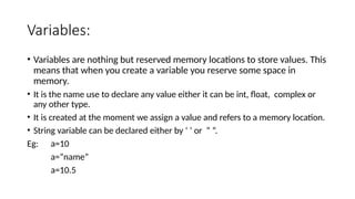 Variables:
• Variables are nothing but reserved memory locations to store values. This
means that when you create a variable you reserve some space in
memory.
• It is the name use to declare any value either it can be int, float, complex or
any other type.
• It is created at the moment we assign a value and refers to a memory location.
• String variable can be declared either by ‘ ’ or “ ”.
Eg: a=10
a=“name”
a=10.5
 