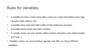 Rules for Variables:
• A variable can have a short name (like x and y) or a more descriptive name (age,
carname, total_volume , etc)
• A variable name must start with a letter or the underscore character.
• A variable name cannot start with a number
• A variable name can only contain alpha-numeric characters and underscores(A-
Z,0-9 and _).
• Variables names are case-sensitive( age,Age and AGE are three different
variables).
 