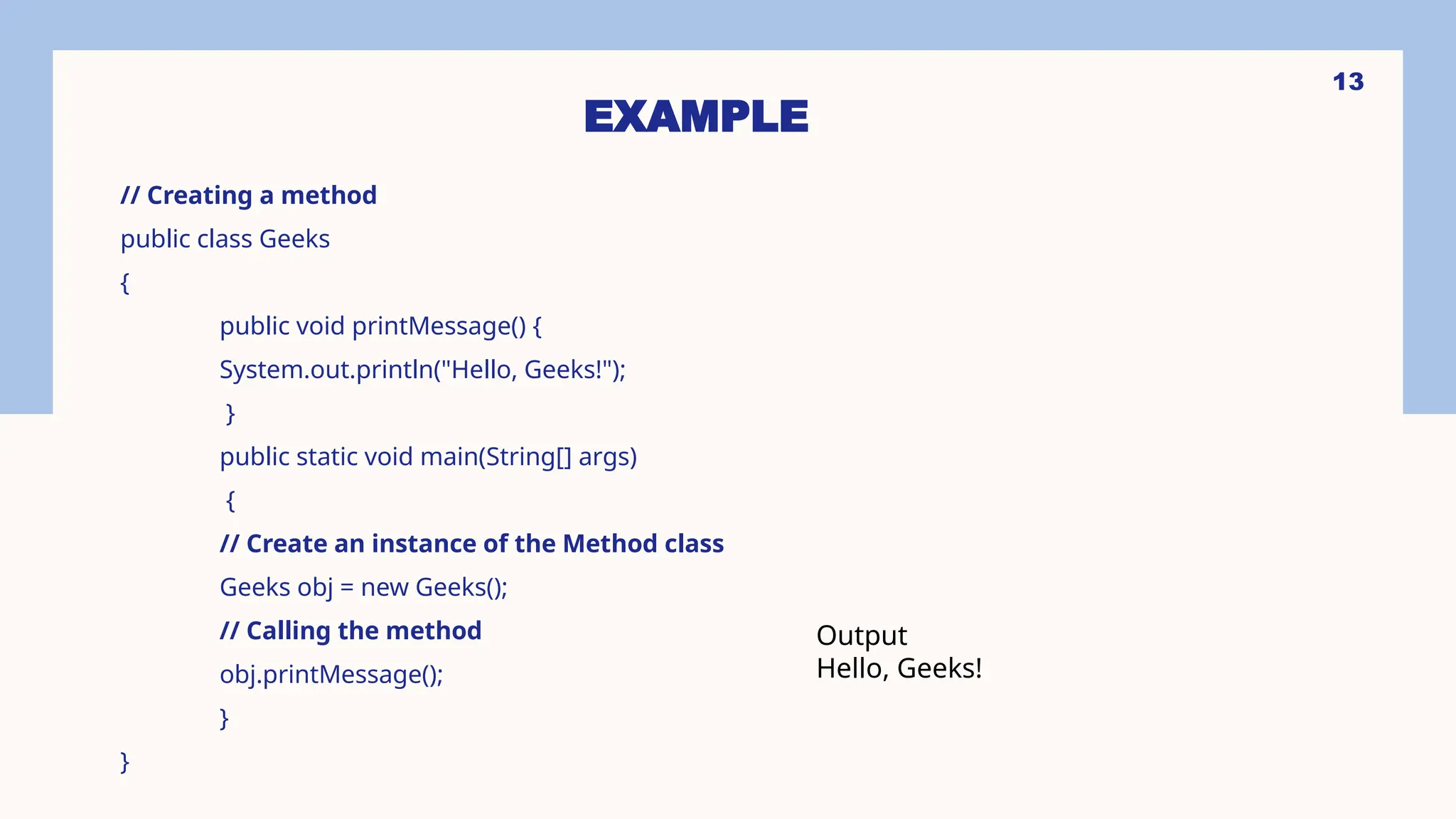 13 EXAMPLE // Creating a method public class Geeks { public void printMessage() { System.out.println("Hello, Geeks!"); } public static void main(String[] args) { // Create an instance of the Method class Geeks obj = new Geeks(); // Calling the method obj.printMessage(); } } Output Hello, Geeks! 