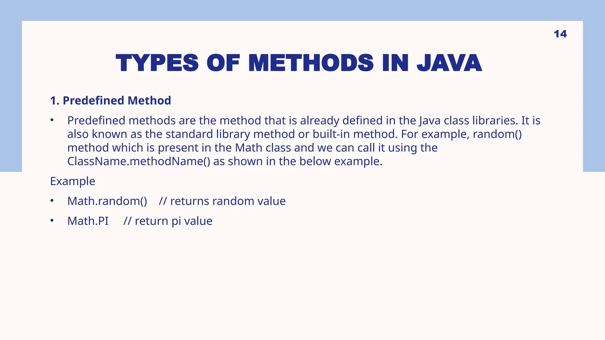 14 TYPES OF METHODS IN JAVA 1. Predefined Method • Predefined methods are the method that is already defined in the Java class libraries. It is also known as the standard library method or built-in method. For example, random() method which is present in the Math class and we can call it using the ClassName.methodName() as shown in the below example. Example • Math.random() // returns random value • Math.PI // return pi value 