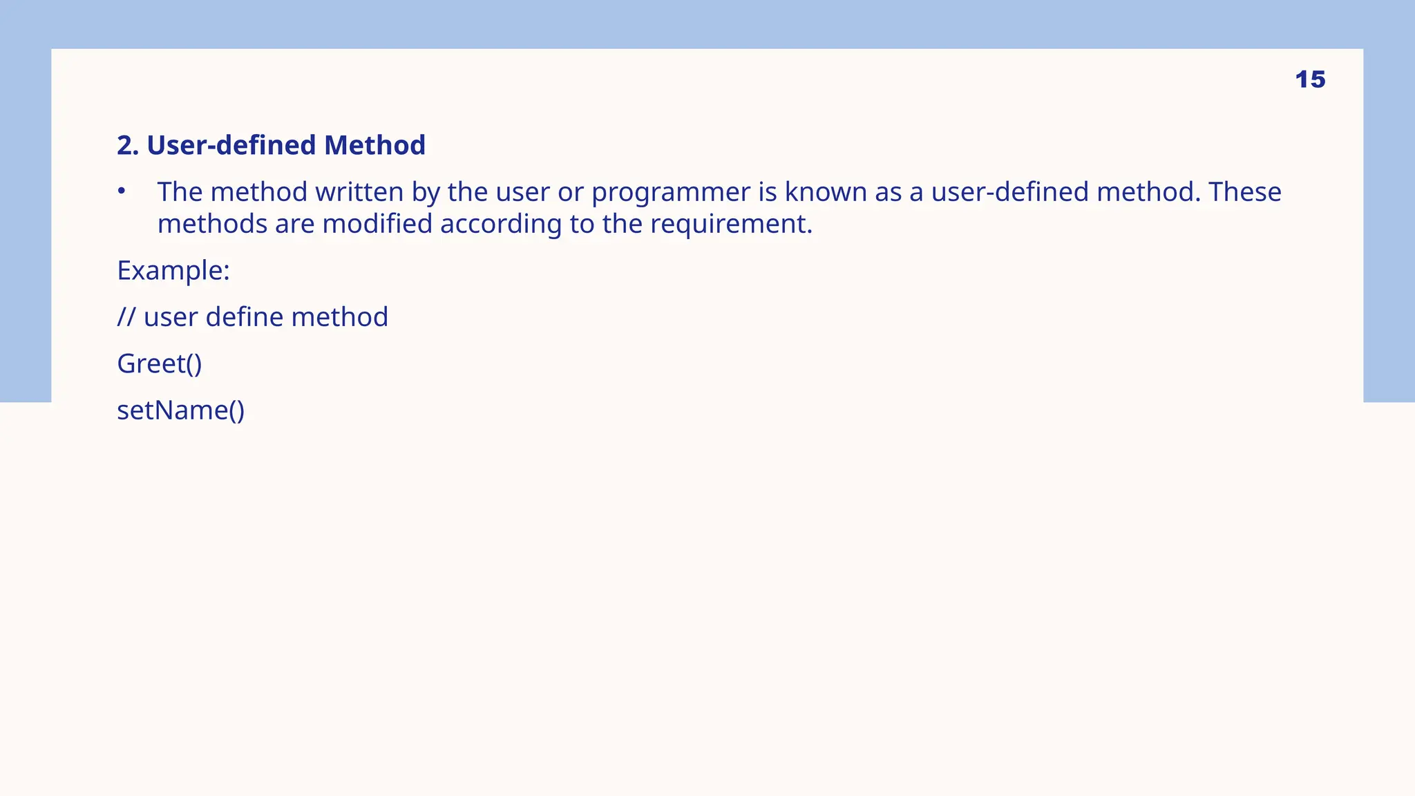 15 2. User-defined Method • The method written by the user or programmer is known as a user-defined method. These methods are modified according to the requirement. Example: // user define method Greet() setName() 