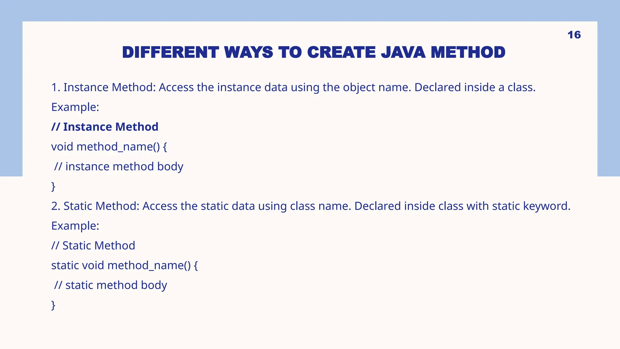 16 DIFFERENT WAYS TO CREATE JAVA METHOD 1. Instance Method: Access the instance data using the object name. Declared inside a class. Example: // Instance Method void method_name() { // instance method body } 2. Static Method: Access the static data using class name. Declared inside class with static keyword. Example: // Static Method static void method_name() { // static method body } 