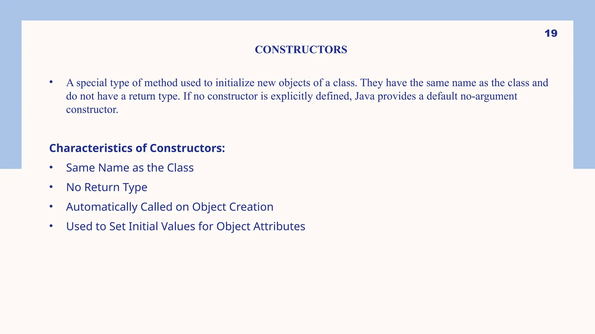 19 CONSTRUCTORS • A special type of method used to initialize new objects of a class. They have the same name as the class and do not have a return type. If no constructor is explicitly defined, Java provides a default no-argument constructor. Characteristics of Constructors: • Same Name as the Class • No Return Type • Automatically Called on Object Creation • Used to Set Initial Values for Object Attributes 