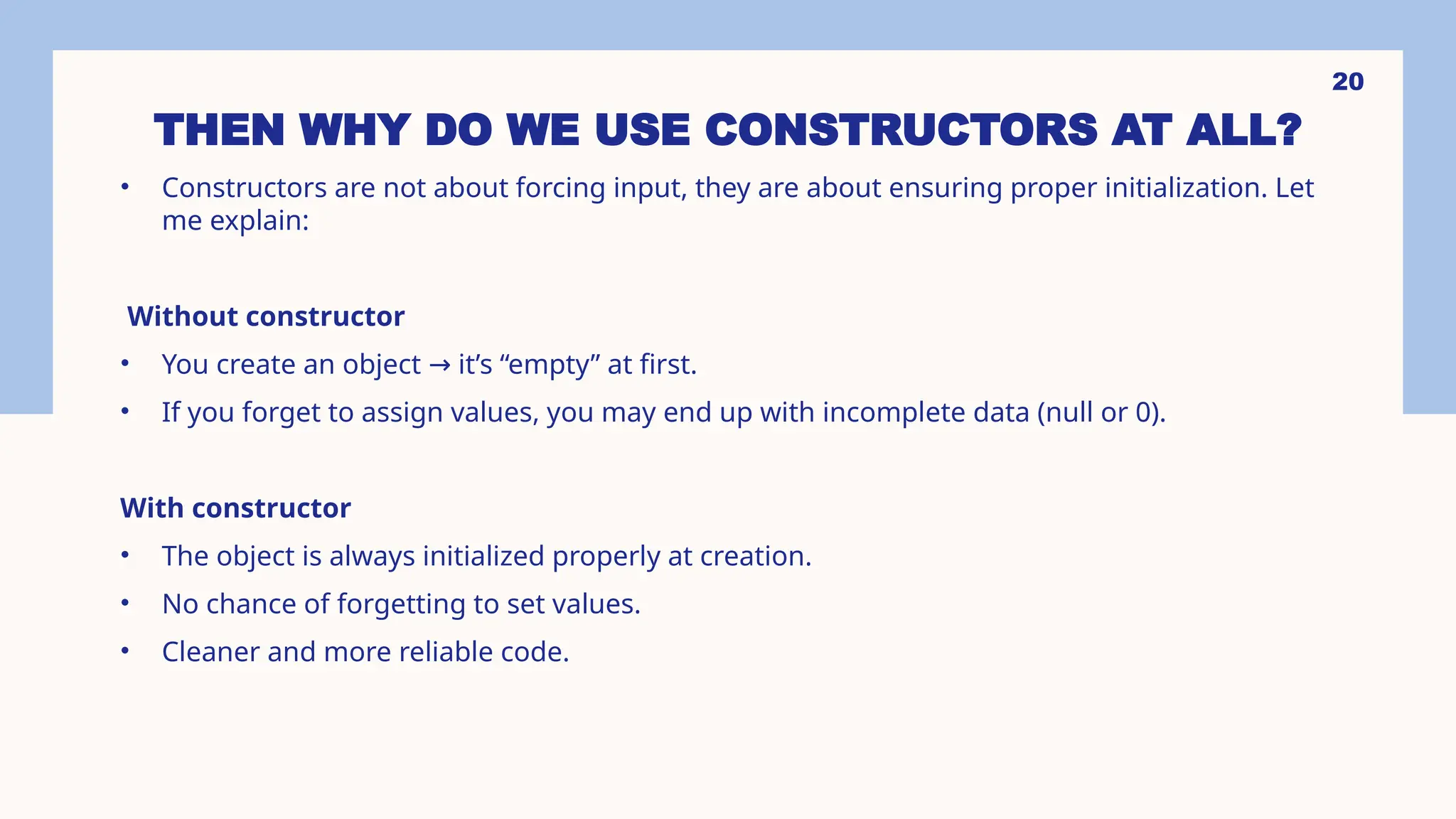 20 THEN WHY DO WE USE CONSTRUCTORS AT ALL? • Constructors are not about forcing input, they are about ensuring proper initialization. Let me explain: Without constructor • You create an object it’s “empty” at first. → • If you forget to assign values, you may end up with incomplete data (null or 0). With constructor • The object is always initialized properly at creation. • No chance of forgetting to set values. • Cleaner and more reliable code. 