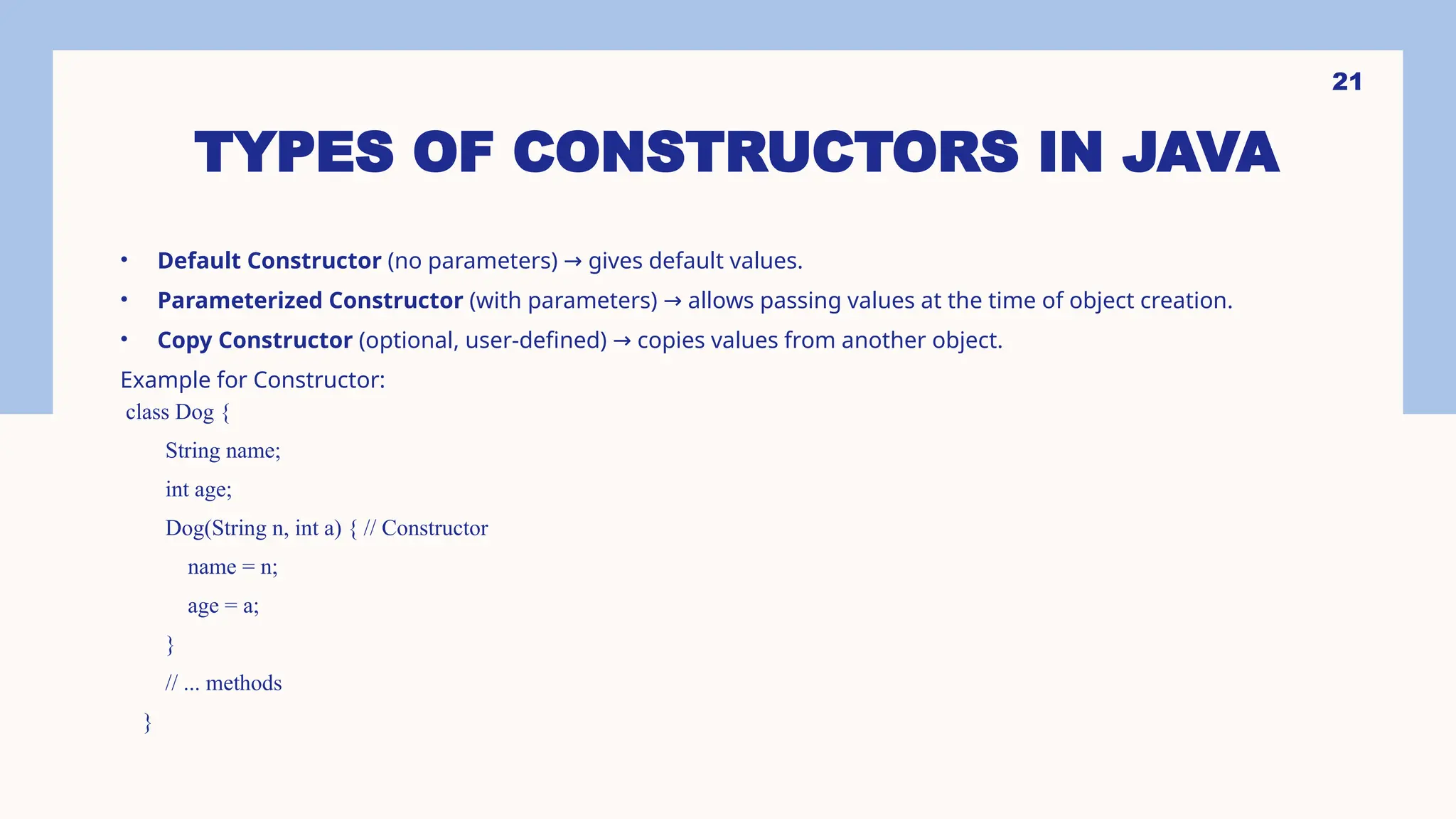 21 TYPES OF CONSTRUCTORS IN JAVA • Default Constructor (no parameters) gives default values. → • Parameterized Constructor (with parameters) allows passing values at the time of object creation. → • Copy Constructor (optional, user-defined) copies values from another object. → Example for Constructor: class Dog { String name; int age; Dog(String n, int a) { // Constructor name = n; age = a; } // ... methods } 