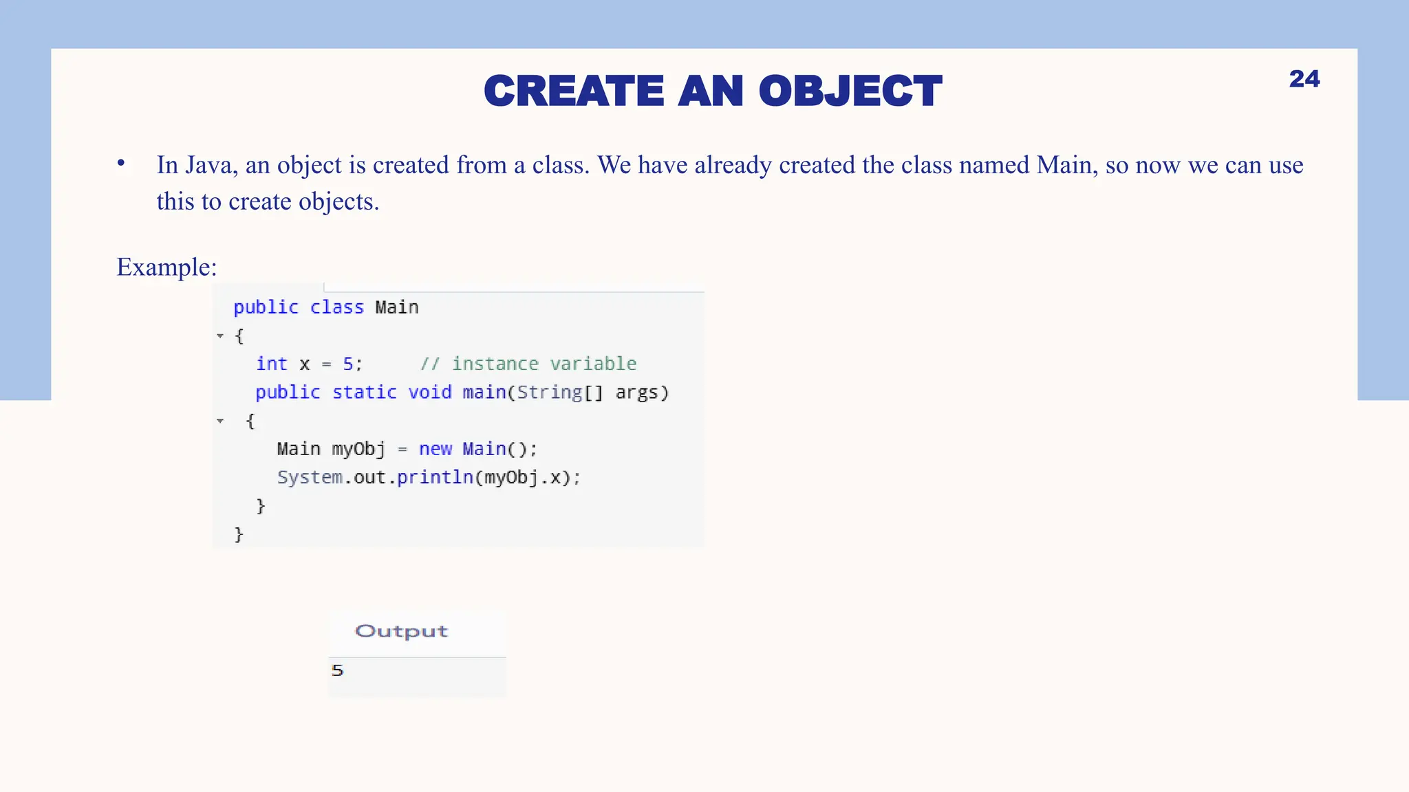 24 CREATE AN OBJECT • In Java, an object is created from a class. We have already created the class named Main, so now we can use this to create objects. Example: 