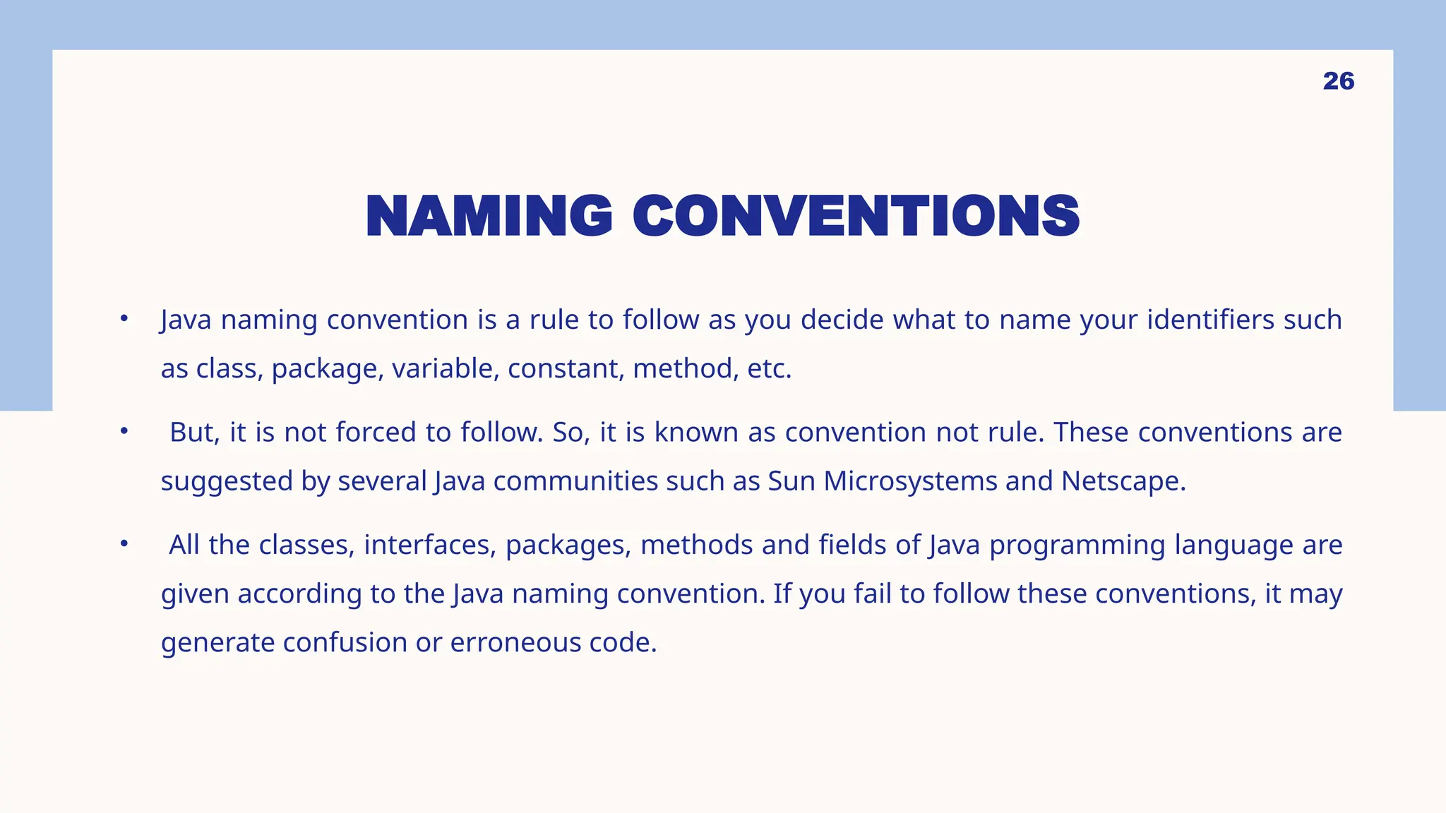 26 NAMING CONVENTIONS • Java naming convention is a rule to follow as you decide what to name your identifiers such as class, package, variable, constant, method, etc. • But, it is not forced to follow. So, it is known as convention not rule. These conventions are suggested by several Java communities such as Sun Microsystems and Netscape. • All the classes, interfaces, packages, methods and fields of Java programming language are given according to the Java naming convention. If you fail to follow these conventions, it may generate confusion or erroneous code. 