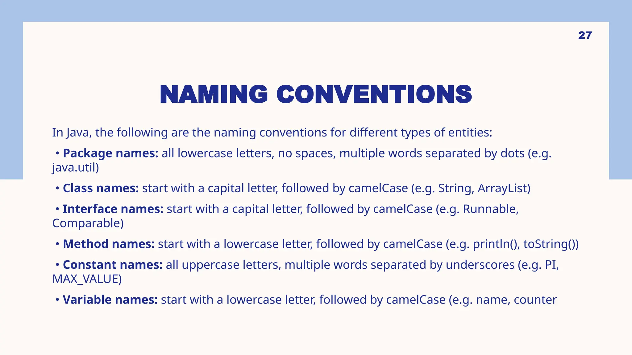 27 NAMING CONVENTIONS In Java, the following are the naming conventions for different types of entities: • Package names: all lowercase letters, no spaces, multiple words separated by dots (e.g. java.util) • Class names: start with a capital letter, followed by camelCase (e.g. String, ArrayList) • Interface names: start with a capital letter, followed by camelCase (e.g. Runnable, Comparable) • Method names: start with a lowercase letter, followed by camelCase (e.g. println(), toString()) • Constant names: all uppercase letters, multiple words separated by underscores (e.g. PI, MAX_VALUE) • Variable names: start with a lowercase letter, followed by camelCase (e.g. name, counter 