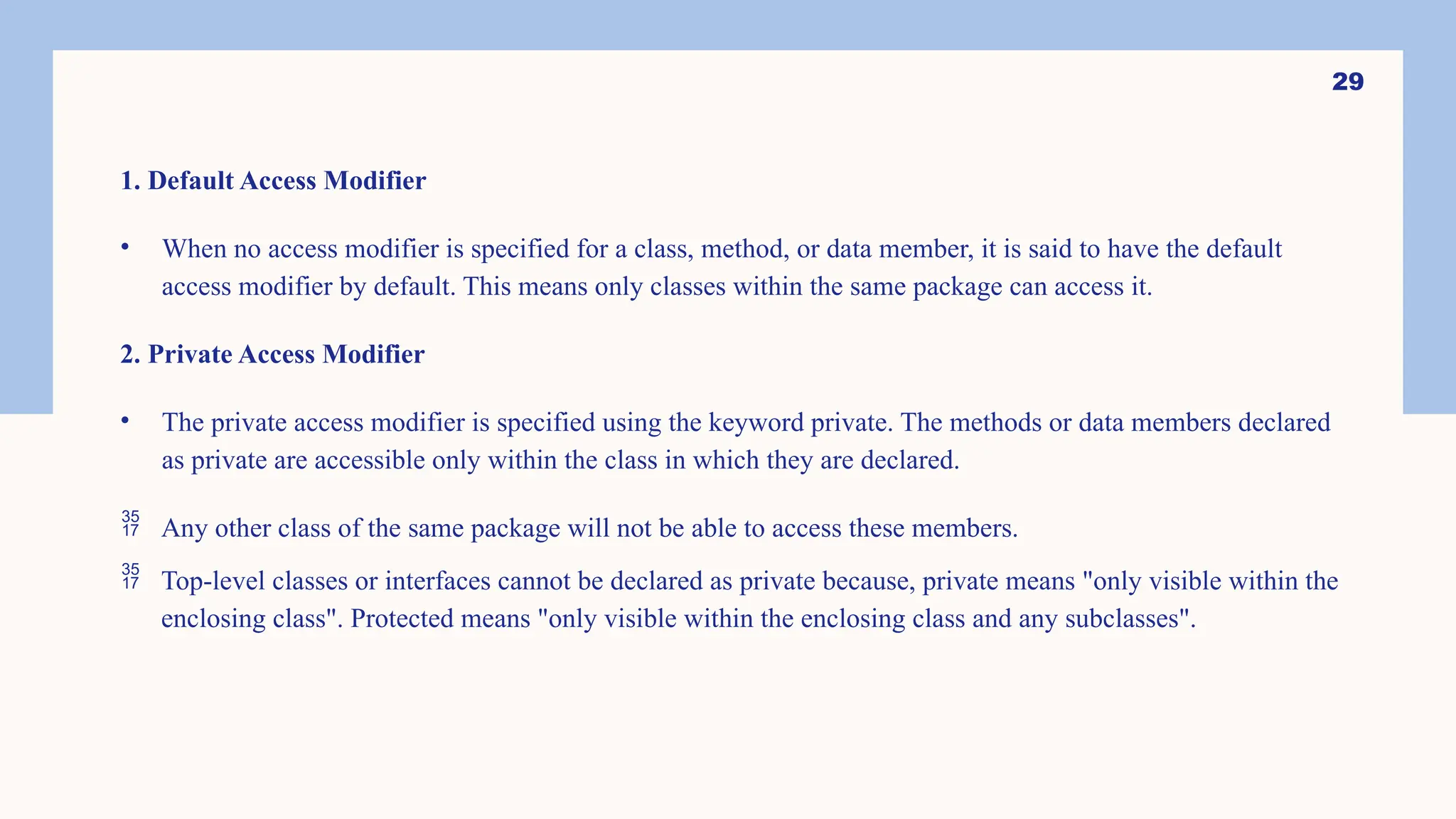 29 1. Default Access Modifier • When no access modifier is specified for a class, method, or data member, it is said to have the default access modifier by default. This means only classes within the same package can access it. 2. Private Access Modifier • The private access modifier is specified using the keyword private. The methods or data members declared as private are accessible only within the class in which they are declared.  Any other class of the same package will not be able to access these members.  Top-level classes or interfaces cannot be declared as private because, private means "only visible within the enclosing class". Protected means "only visible within the enclosing class and any subclasses". 
