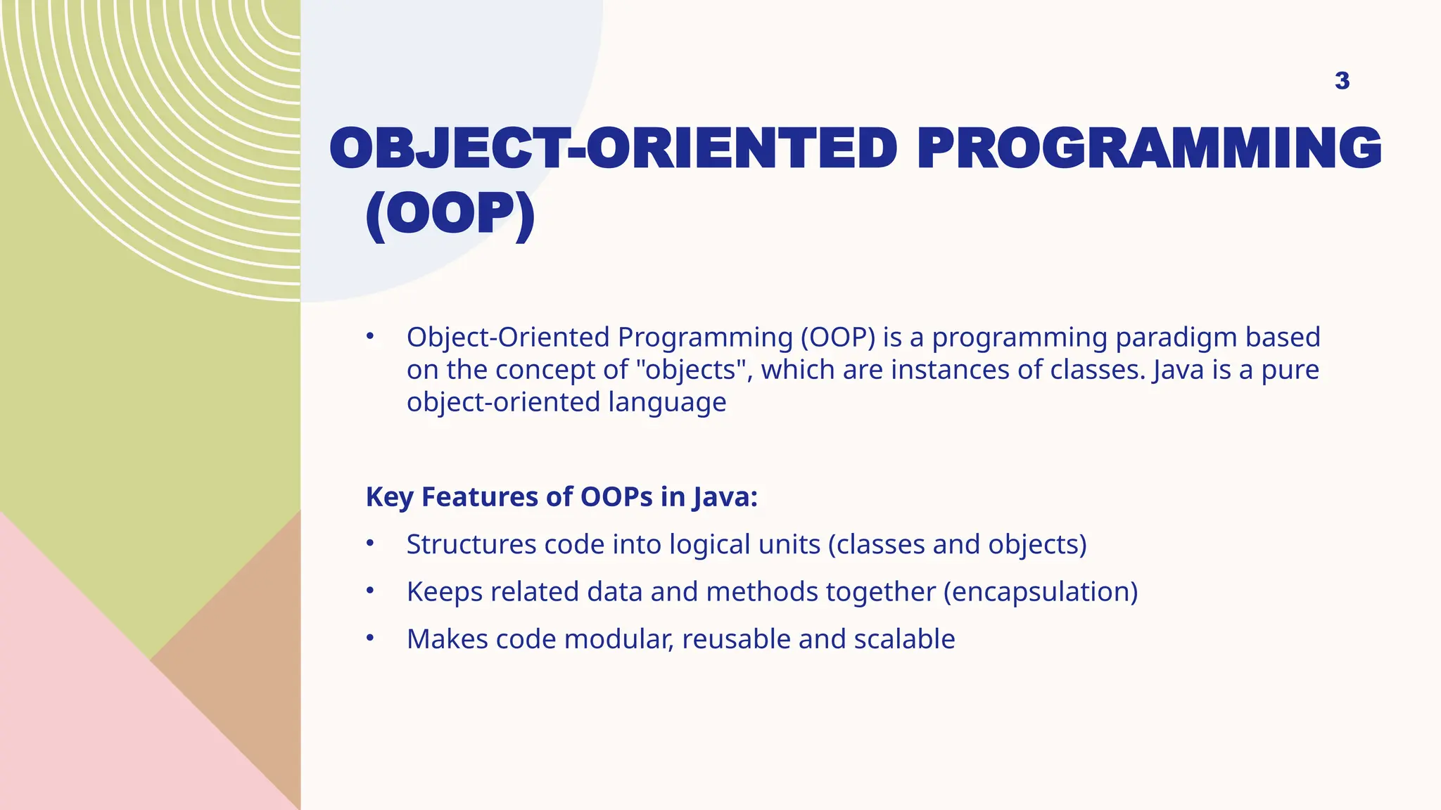 OBJECT-ORIENTED PROGRAMMING (OOP) • Object-Oriented Programming (OOP) is a programming paradigm based on the concept of "objects", which are instances of classes. Java is a pure object-oriented language Key Features of OOPs in Java: • Structures code into logical units (classes and objects) • Keeps related data and methods together (encapsulation) • Makes code modular, reusable and scalable 3 