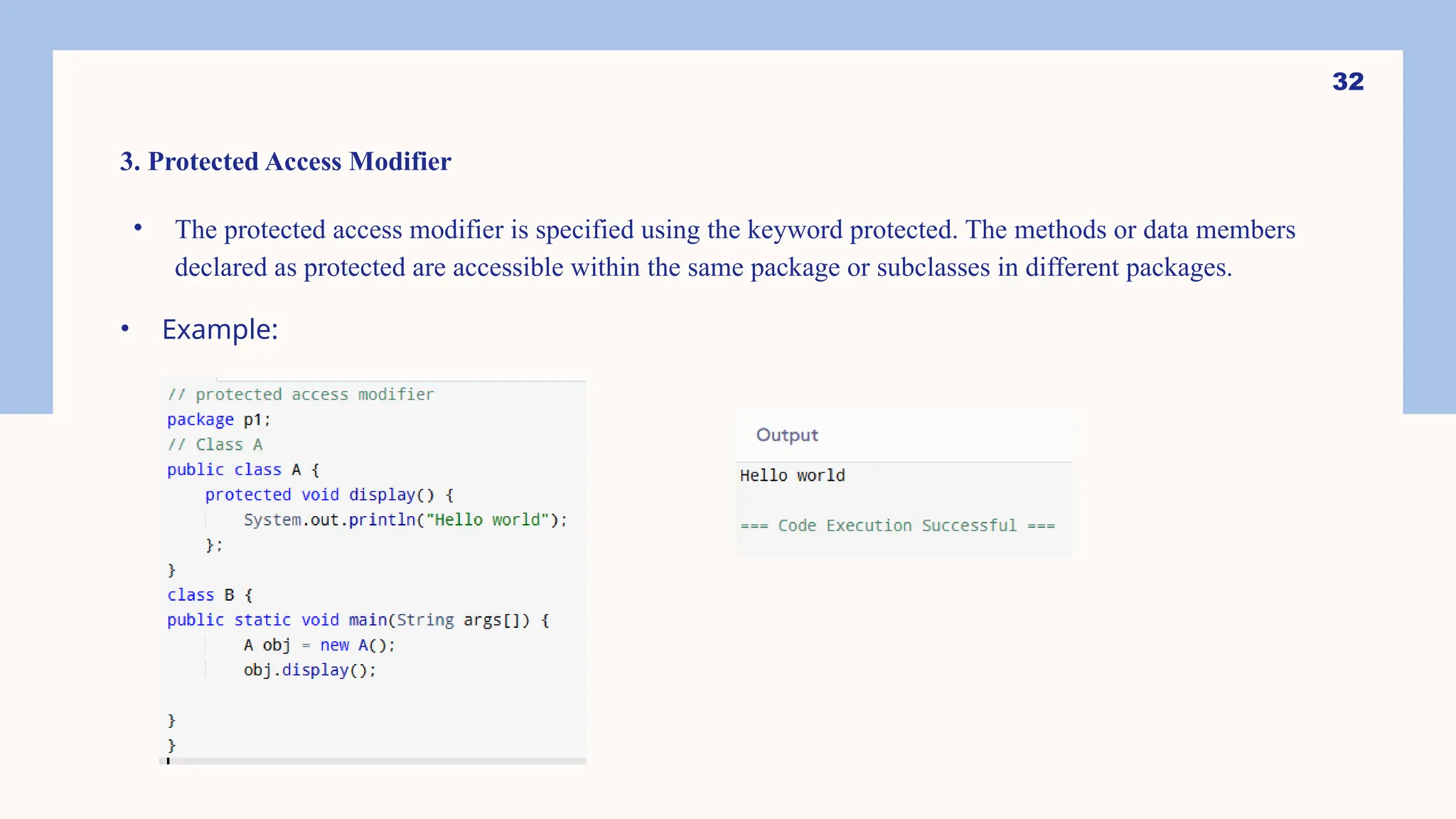 32 3. Protected Access Modifier • The protected access modifier is specified using the keyword protected. The methods or data members declared as protected are accessible within the same package or subclasses in different packages. • Example: 
