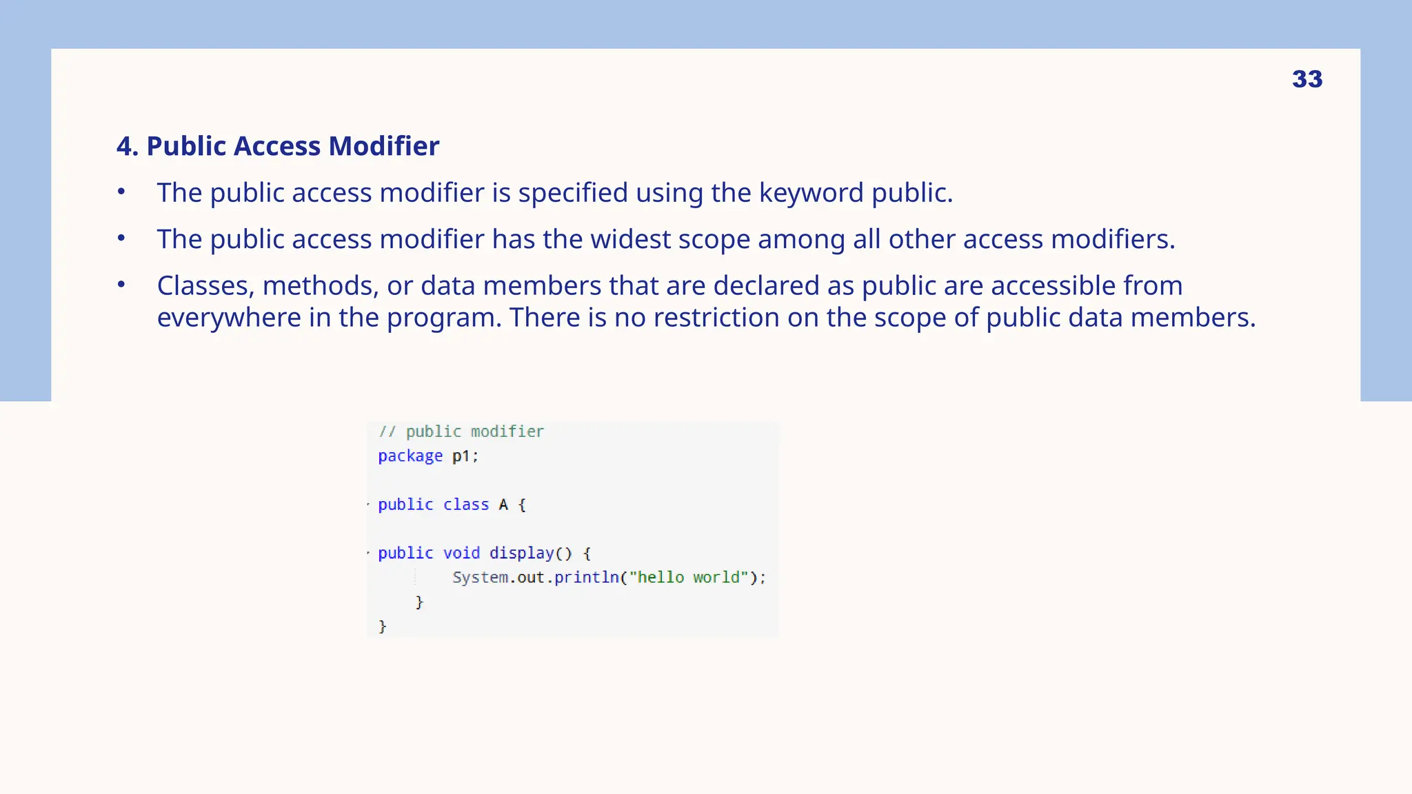 33 4. Public Access Modifier • The public access modifier is specified using the keyword public. • The public access modifier has the widest scope among all other access modifiers. • Classes, methods, or data members that are declared as public are accessible from everywhere in the program. There is no restriction on the scope of public data members. 