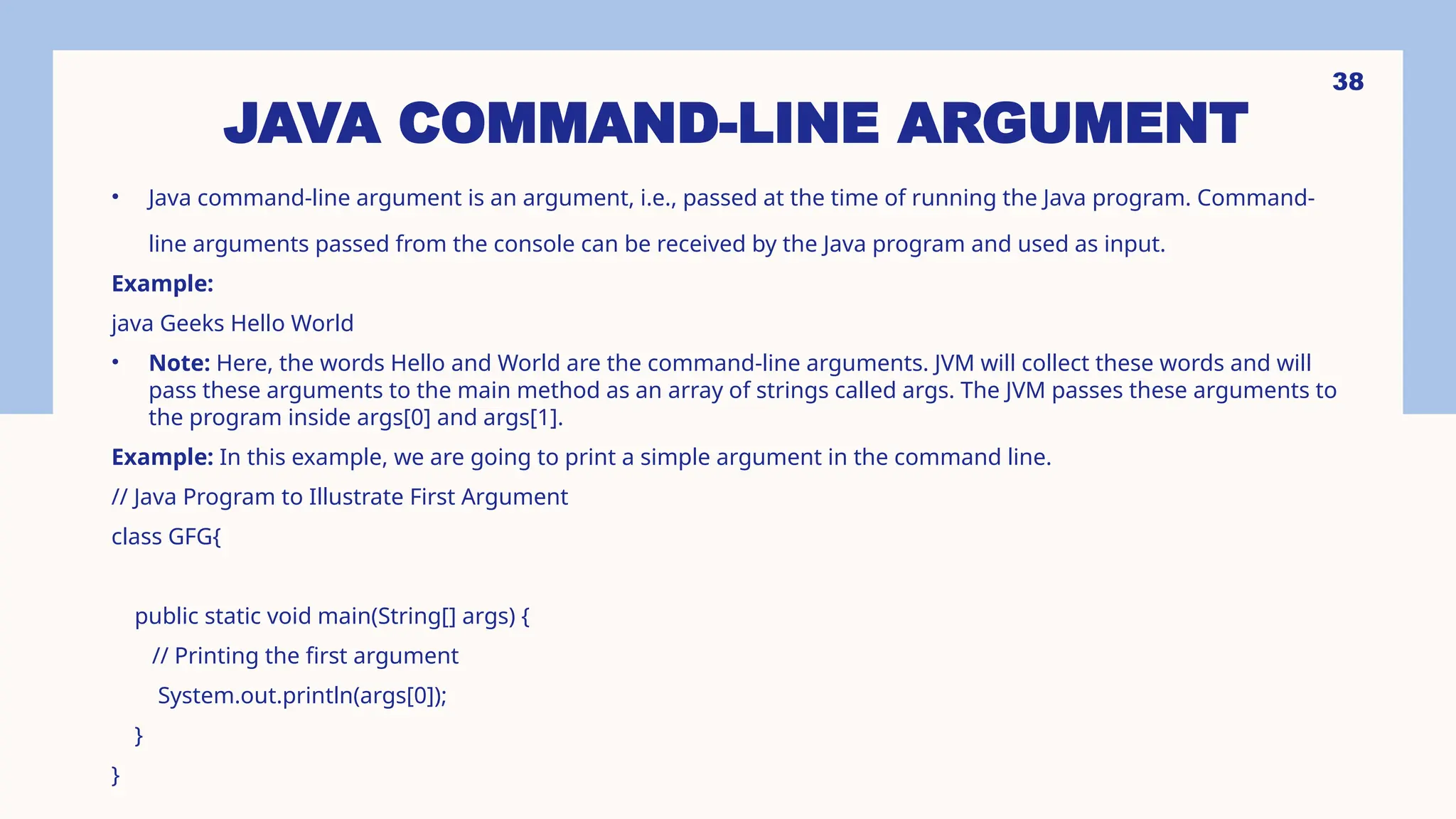 38 JAVA COMMAND-LINE ARGUMENT • Java command-line argument is an argument, i.e., passed at the time of running the Java program. Command- line arguments passed from the console can be received by the Java program and used as input. Example: java Geeks Hello World • Note: Here, the words Hello and World are the command-line arguments. JVM will collect these words and will pass these arguments to the main method as an array of strings called args. The JVM passes these arguments to the program inside args[0] and args[1]. Example: In this example, we are going to print a simple argument in the command line. // Java Program to Illustrate First Argument class GFG{ public static void main(String[] args) { // Printing the first argument System.out.println(args[0]); } } 