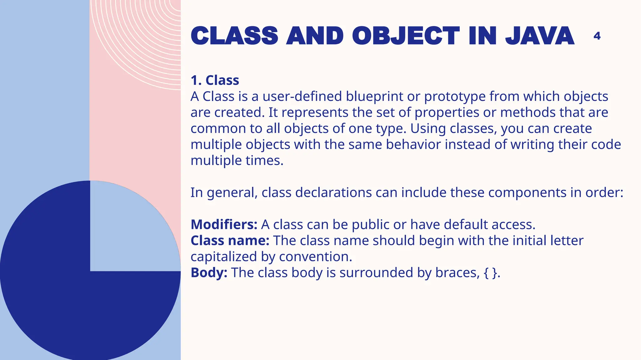 CLASS AND OBJECT IN JAVA 4 1. Class A Class is a user-defined blueprint or prototype from which objects are created. It represents the set of properties or methods that are common to all objects of one type. Using classes, you can create multiple objects with the same behavior instead of writing their code multiple times. In general, class declarations can include these components in order: Modifiers: A class can be public or have default access. Class name: The class name should begin with the initial letter capitalized by convention. Body: The class body is surrounded by braces, { }. 