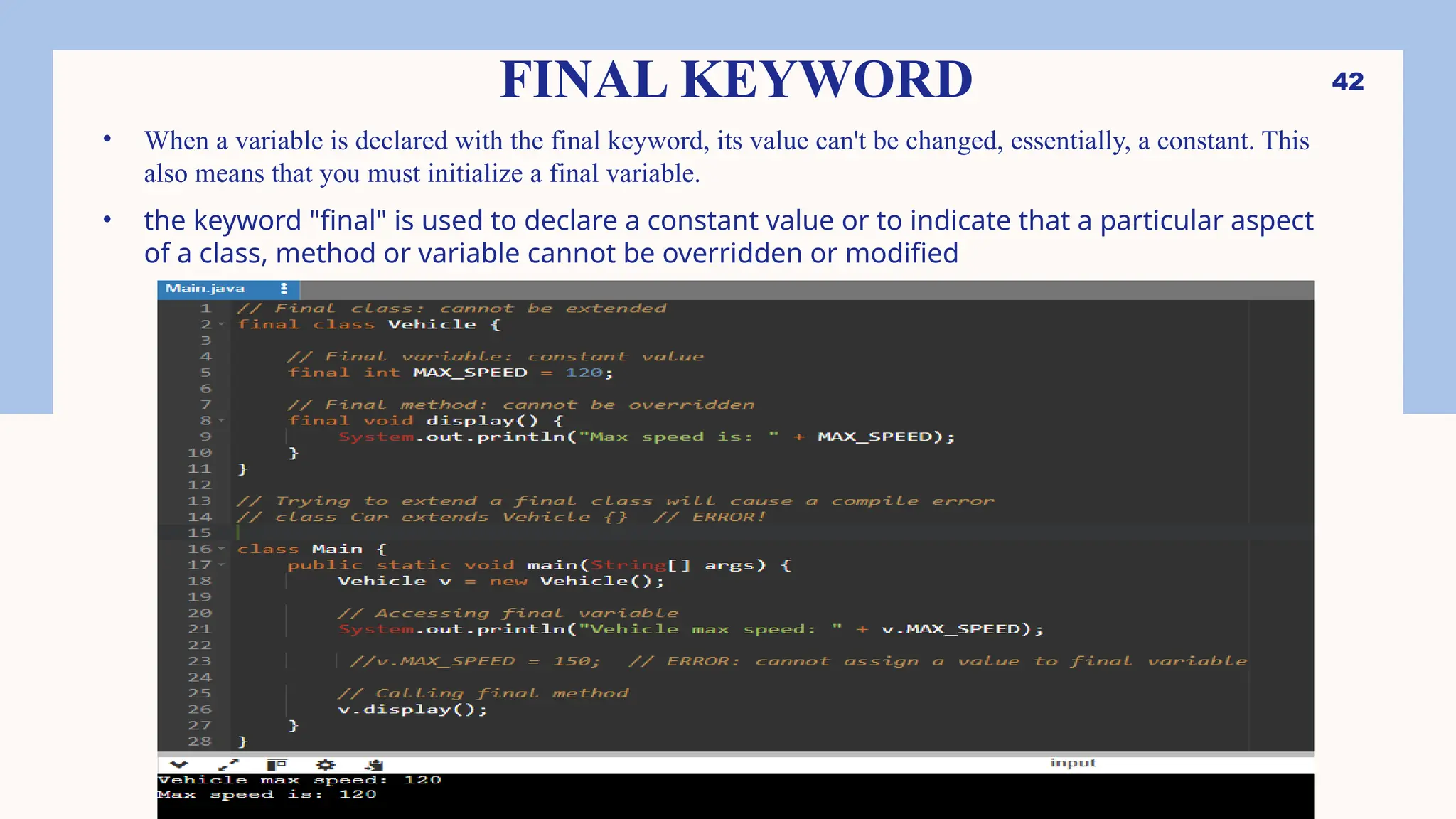 42 FINAL KEYWORD • When a variable is declared with the final keyword, its value can't be changed, essentially, a constant. This also means that you must initialize a final variable. • the keyword "final" is used to declare a constant value or to indicate that a particular aspect of a class, method or variable cannot be overridden or modified 