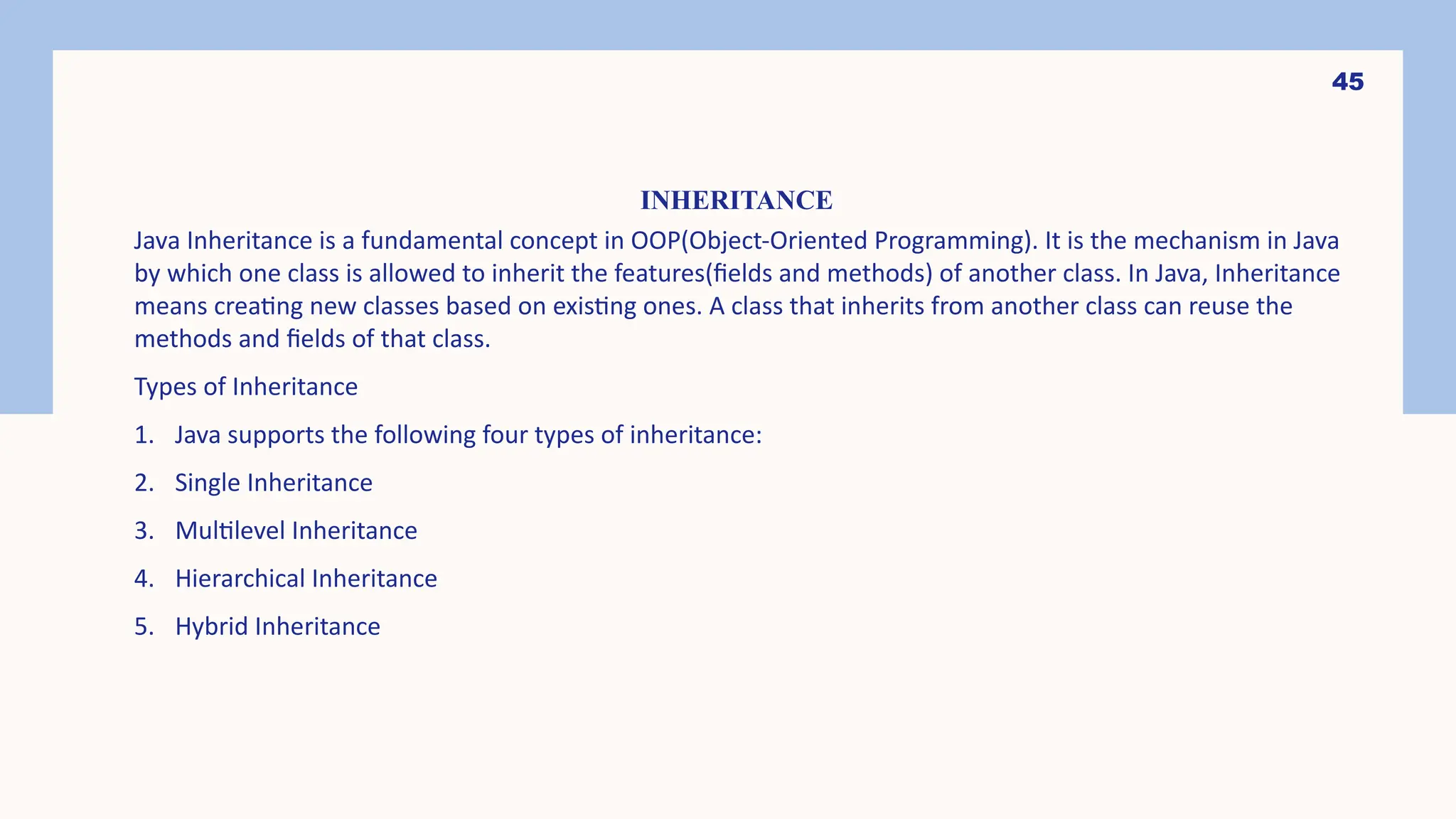 45 INHERITANCE Java Inheritance is a fundamental concept in OOP(Object-Oriented Programming). It is the mechanism in Java by which one class is allowed to inherit the features(fields and methods) of another class. In Java, Inheritance means creating new classes based on existing ones. A class that inherits from another class can reuse the methods and fields of that class. Types of Inheritance 1. Java supports the following four types of inheritance: 2. Single Inheritance 3. Multilevel Inheritance 4. Hierarchical Inheritance 5. Hybrid Inheritance 