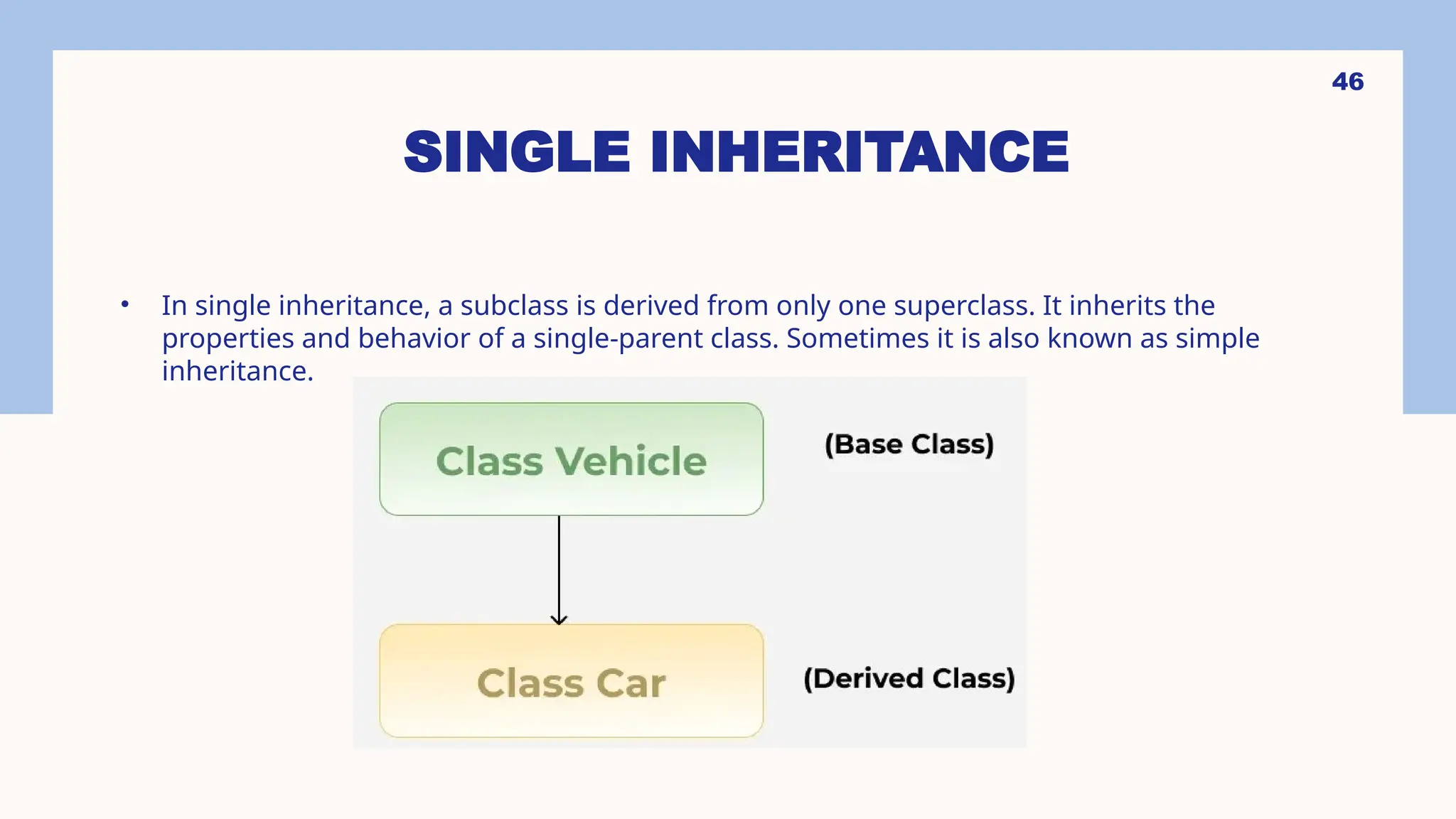 46 SINGLE INHERITANCE • In single inheritance, a subclass is derived from only one superclass. It inherits the properties and behavior of a single-parent class. Sometimes it is also known as simple inheritance. 