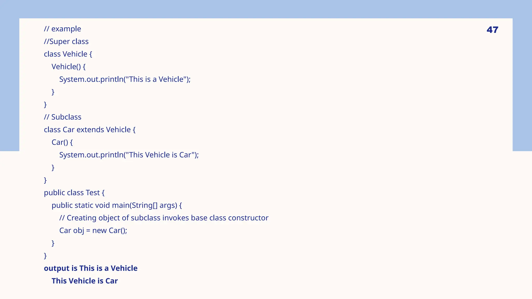 47 // example //Super class class Vehicle { Vehicle() { System.out.println("This is a Vehicle"); } } // Subclass class Car extends Vehicle { Car() { System.out.println("This Vehicle is Car"); } } public class Test { public static void main(String[] args) { // Creating object of subclass invokes base class constructor Car obj = new Car(); } } output is This is a Vehicle This Vehicle is Car 