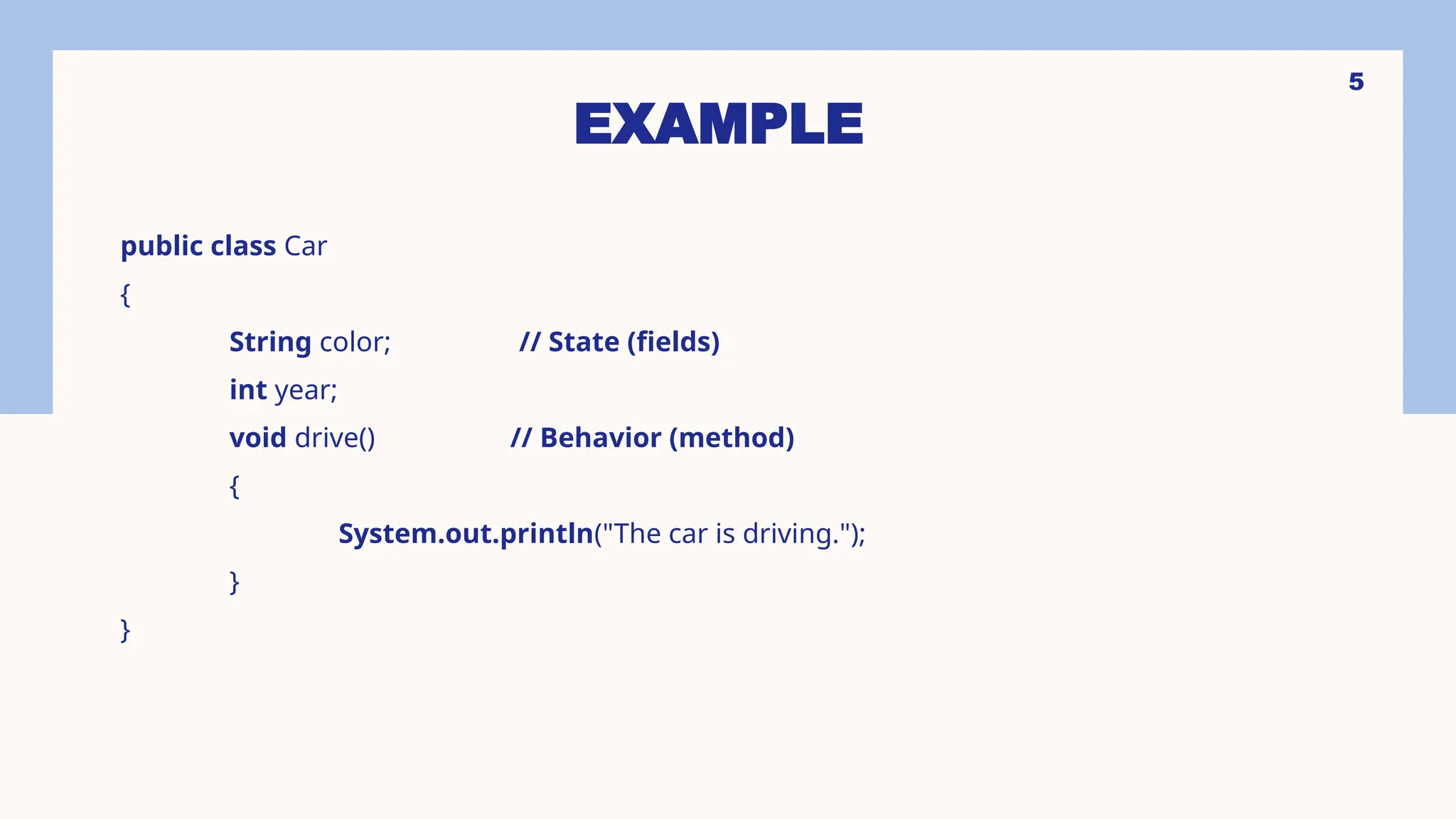 5 EXAMPLE public class Car { String color; // State (fields) int year; void drive() // Behavior (method) { System.out.println("The car is driving."); } } 