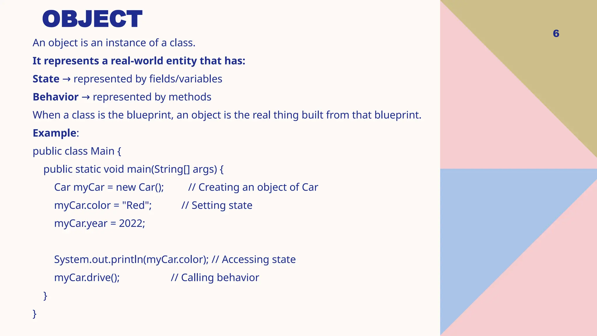 OBJECT 6 An object is an instance of a class. It represents a real-world entity that has: State represented by fields/variables → Behavior represented by methods → When a class is the blueprint, an object is the real thing built from that blueprint. Example: public class Main { public static void main(String[] args) { Car myCar = new Car(); // Creating an object of Car myCar.color = "Red"; // Setting state myCar.year = 2022; System.out.println(myCar.color); // Accessing state myCar.drive(); // Calling behavior } } 
