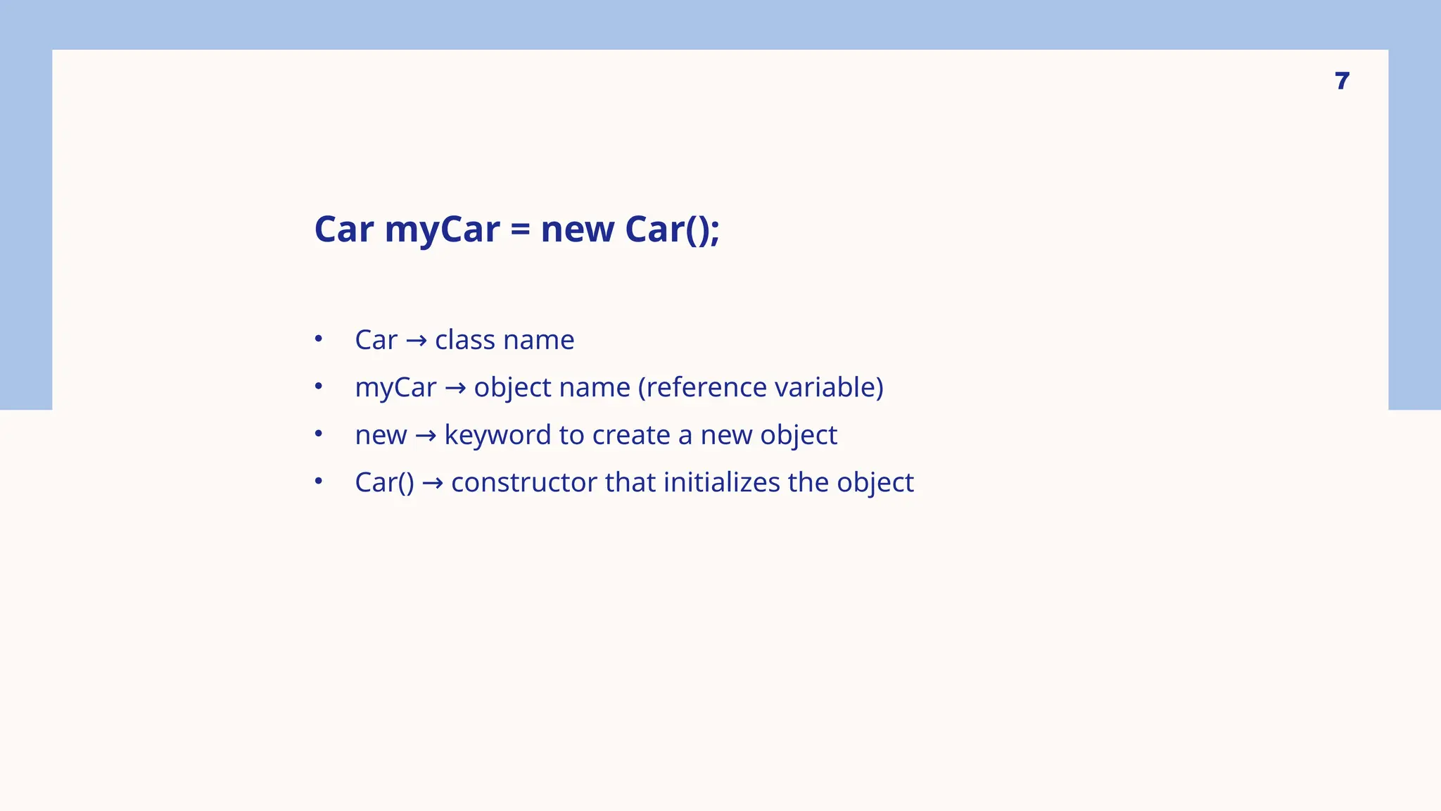7 Car myCar = new Car(); • Car class name → • myCar object name (reference variable) → • new keyword to create a new object → • Car() constructor that initializes the object → 