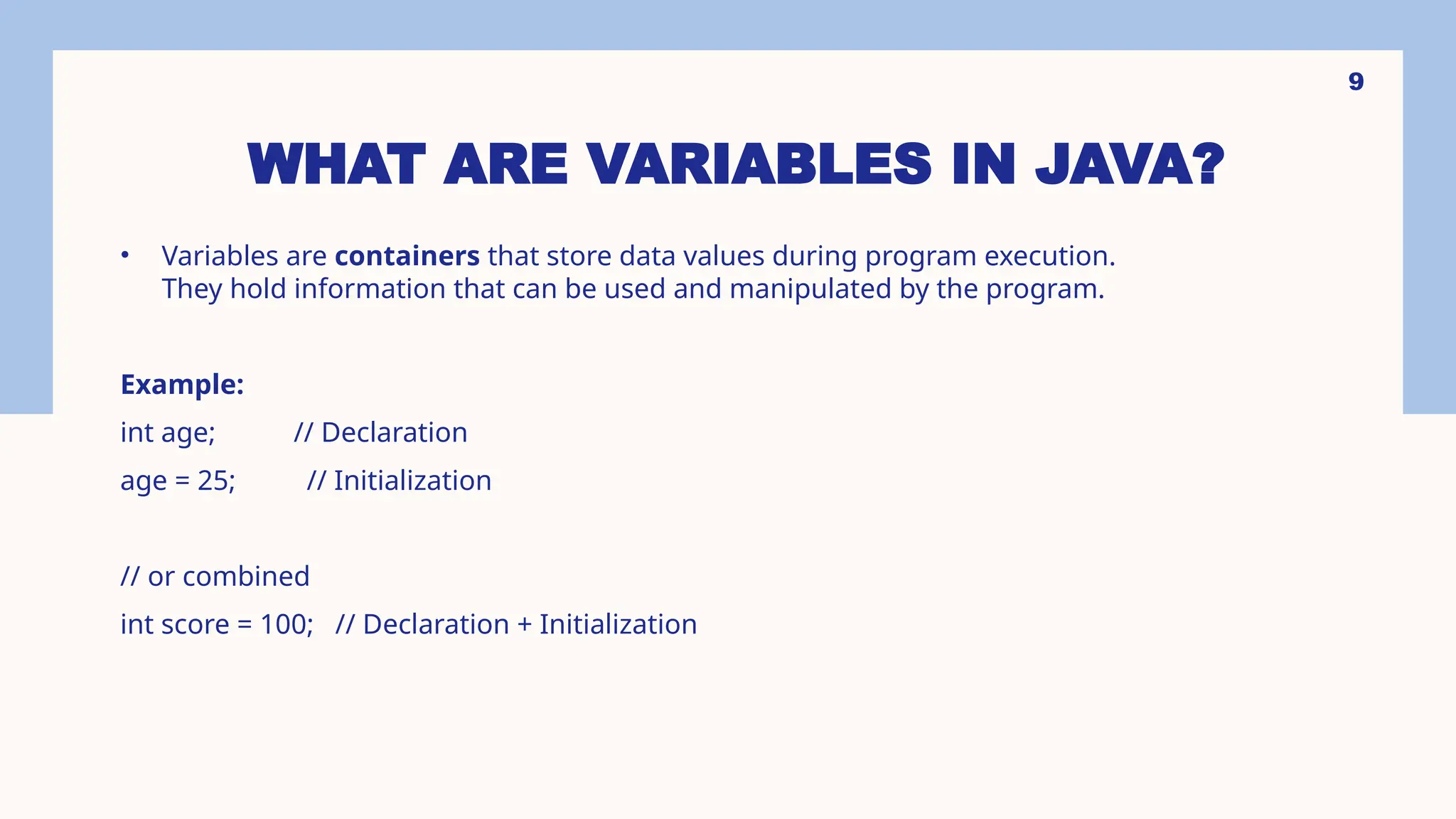 9 WHAT ARE VARIABLES IN JAVA? • Variables are containers that store data values during program execution. They hold information that can be used and manipulated by the program. Example: int age; // Declaration age = 25; // Initialization // or combined int score = 100; // Declaration + Initialization 