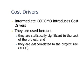 Cost Drivers
„ Intermediate COCOMO introduces Cost
Drivers
„ They are used because
„ they are statistically significant to the cost
of the project; and
„ they are not correlated to the project size
(KLOC).
 