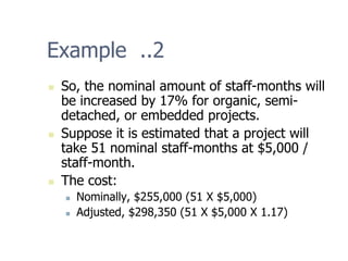 Example ..2
„ So, the nominal amount of staff-months will
be increased by 17% for organic, semi-
detached, or embedded projects.
„ Suppose it is estimated that a project will
take 51 nominal staff-months at $5,000 /
staff-month.
„ The cost:
„ Nominally, $255,000 (51 X $5,000)
„ Adjusted, $298,350 (51 X $5,000 X 1.17)
 