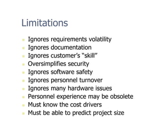 Limitations
„ Ignores requirements volatility
„ Ignores documentation
„ Ignores customer’s “skill”
„ Oversimplifies security
„ Ignores software safety
„ Ignores personnel turnover
„ Ignores many hardware issues
„ Personnel experience may be obsolete
„ Must know the cost drivers
„ Must be able to predict project size
 