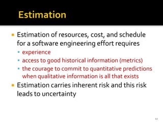  Estimation of resources, cost, and schedule
for a software engineering effort requires
▪ experience
▪ access to good historical information (metrics)
▪ the courage to commit to quantitative predictions
when qualitative information is all that exists
 Estimation carries inherent risk and this risk
leads to uncertainty
12
 
