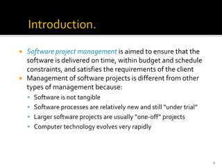  Software project management is aimed to ensure that the
software is delivered on time, within budget and schedule
constraints, and satisfies the requirements of the client
 Management of software projects is different from other
types of management because:
▪ Software is not tangible
▪ Software processes are relatively new and still “under trial”
▪ Larger software projects are usually “one-off” projects
▪ Computer technology evolves very rapidly
3
 