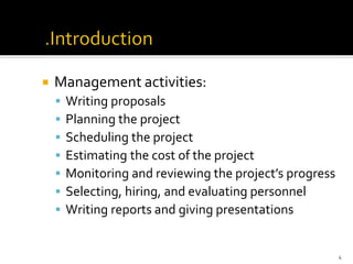  Management activities:
▪ Writing proposals
▪ Planning the project
▪ Scheduling the project
▪ Estimating the cost of the project
▪ Monitoring and reviewing the project’s progress
▪ Selecting, hiring, and evaluating personnel
▪ Writing reports and giving presentations
4
 