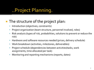  The structure of the project plan:
▪ Introduction (objectives, constraints)
▪ Project organization (team structure, personnel involved, roles)
▪ Risk analysis (types of risk, probabilities, solutions to prevent or reduce the
risk)
▪ Hardware and software resources needed (prices, delivery schedule)
▪ Work breakdown (activities, milestones, deliverables)
▪ Project schedule (dependencies between activities/tasks, work
assignments, time allocated per task)
▪ Monitoring and reporting mechanisms (reports, dates)
7
 
