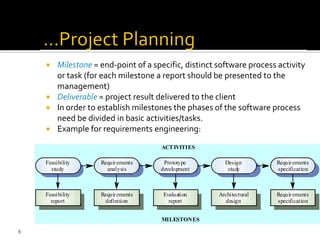 Milestone = end-point of a specific, distinct software process activity
or task (for each milestone a report should be presented to the
management)
 Deliverable = project result delivered to the client
 In order to establish milestones the phases of the software process
need be divided in basic activities/tasks.
 Example for requirements engineering:
Evaluation
report
Prototype
development
Requirements
definition
Requirements
analysis
Feasibility
report
Feasibility
study
Architectural
design
Design
study
Requirements
specification
Requirements
specification
ACTIVITIES
MILESTONES
8
 
