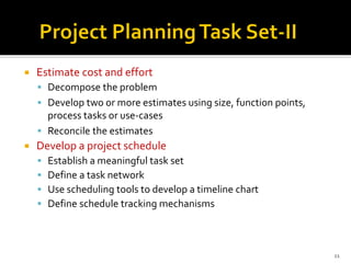  Estimate cost and effort
▪ Decompose the problem
▪ Develop two or more estimates using size, function points,
process tasks or use-cases
▪ Reconcile the estimates
 Develop a project schedule
▪ Establish a meaningful task set
▪ Define a task network
▪ Use scheduling tools to develop a timeline chart
▪ Define schedule tracking mechanisms
11
 