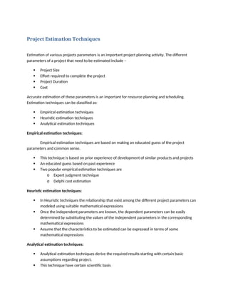 Project Estimation Techniques
Estimation of various projects parameters is an important project planning activity. The different
parameters of a project that need to be estimated include –
 Project Size
 Effort required to complete the project
 Project Duration
 Cost
Accurate estimation of these parameters is an important for resource planning and scheduling.
Estimation techniques can be classified as:
 Empirical estimation techniques
 Heuristic estimation techniques
 Analytical estimation techniques
Empirical estimation techniques:
Empirical estimation techniques are based on making an educated guess of the project
parameters and common sense.
 This technique is based on prior experience of development of similar products and projects
 An educated guess based on past experience
 Two popular empirical estimation techniques are
o Expert judgment technique
o Delphi cost estimation
Heuristic estimation techniques:
 In Heuristic techniques the relationship that exist among the different project parameters can
modeled using suitable mathematical expressions
 Once the independent parameters are known, the dependent parameters can be easily
determined by substituting the values of the independent parameters in the corresponding
mathematical expressions
 Assume that the characteristics to be estimated can be expressed in terms of some
mathematical expressions
Analytical estimation techniques:
 Analytical estimation techniques derive the required results starting with certain basic
assumptions regarding project.
 This technique have certain scientific basis
 