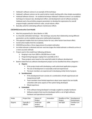  Halstead’s software science is an example of this technique
 Halstead’s software science can be used to derive results starting with a few simple assumptions
 Halstead Software Science: - An analytical technique Halstead’s software science is an analytical
technique to measure size, development effort, and development cost of software products.
Halstead used a few primitive program parameters to develop the expressions for overall
program length, potential minimum value, actual volume, effort
 Basically useful for estimating software maintenance efforts
COCOMO(Constructive Cost Model)
 Was first proposed by Dr. Barry Boehm in 1981
 Is a heuristic estimation technique – this technique assumes that relationship among different
parameters can be modeled using some mathematical expression
 This approach implies that size is primary factor for cost, other factors have lesser effect.
 Constructive implies that the complexity.
 COCOMO prescribes a three stage process for project estimation
 An initial estimate is obtained and over next two stages the initial estimate is refined to arrive at
a more accurate estimate
 Project used in this model have following attributes:
o Ranging in size from 2000 to 100,000 lines of code
o Programming languages ranging from assembly to PL/1
o These projects were based on the waterfall model of software development
 Boehm stated that any software development project can be classified into three categories: -
o Organic:
 If the project deals with developing a well understood application program
 The size of development is reasonably small and experienced
 The team members are experienced in developing similar kind of projects
o Semidetached:
 If the development team consists of a combination of both experienced and
inexperienced staff.
 Team members have limited experience about some aspects but are totally
unfamiliar with some aspects of the system being developed
 Mixed experience
o Embedded:
 If the software being developed is strongly coupled to complex hardware
 Software projects that must be developed within a set of tight software,
hardware and operational constraints
Mode Project Size Nature of
Project
Innovation Deadline of the
Project
Development
Environment
Organic Typically 2 –
50KLOC
Small size
project,
experienced
Little Not tight Familiar & In
house
 