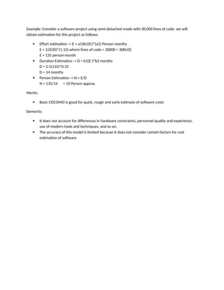 Example: Consider a software project using semi-detached mode with 30,000 lines of code. we will
obtain estimation for this project as follows:
 Effort estimation -> E = a1(KLOC)^(a2) Person months
E = 3.0(30)^(1.12) where lines of code = 30000 = 30KLOC
E = 135 person-month
 Duration Estimation -> D = b1(E )^b2 months
D = 2.5(135)^0.35
D = 14 months
 Person Estimation -> N = E/D
N = 135/14 = 10 Person approx.
Merits:
 Basic COCOMO is good for quick, rough and early estimate of software costs
Demerits:
 It does not account for differences in hardware constraints, personnel quality and experience,
use of modern tools and techniques, and so on.
 The accuracy of this model is limited because it does not consider certain factors for cost
estimation of software
 