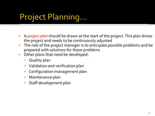  A project plan should be drawn at the start of the project.This plan drives
the project and needs to be continuously adjusted
 The role of the project manager is to anticipate possible problems and be
prepared with solutions for these problems
 Other plans that need be developed:
▪ Quality plan
▪ Validation and verification plan
▪ Configuration management plan
▪ Maintenance plan
▪ Staff development plan
5
 