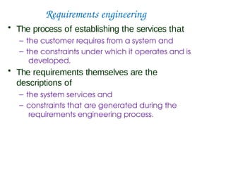 Requirements engineering
• The process of establishing the services that
– the customer requires from a system and
– the constraints under which it operates and is
developed.
• The requirements themselves are the
descriptions of
– the system services and
– constraints that are generated during the
requirements engineering process.
 